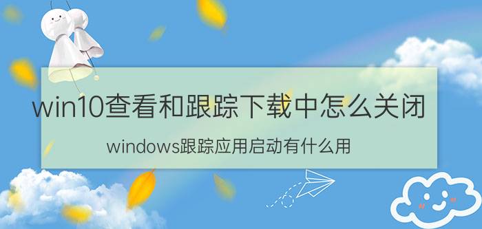 win10查看和跟踪下载中怎么关闭 windows跟踪应用启动有什么用？